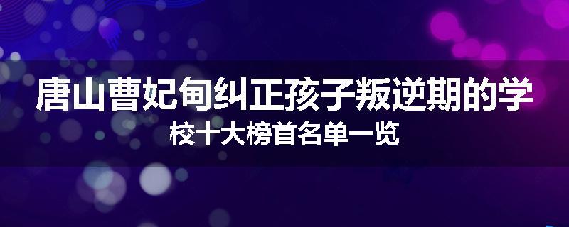 唐山曹妃甸纠正孩子叛逆期的学校十大榜首名单一览