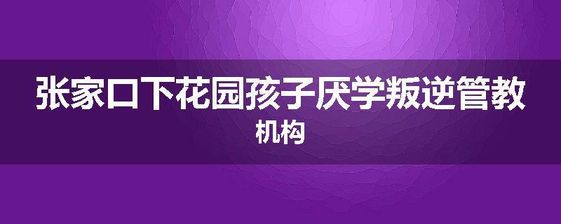 张家口下花园孩子厌学叛逆管教机构
