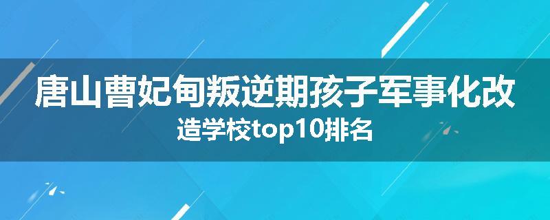 唐山曹妃甸叛逆期孩子军事化改造学校top10排名
