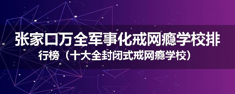 张家口万全军事化戒网瘾学校排行榜（十大全封闭式戒网瘾学校）