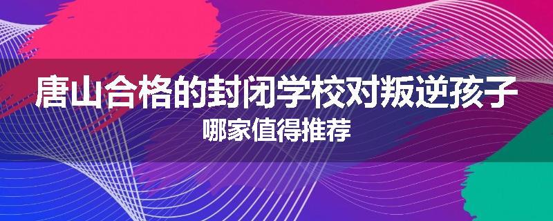 唐山合格的封闭学校对叛逆孩子哪家值得推荐