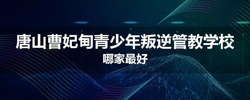 唐山曹妃甸青少年叛逆管教学校哪家最好