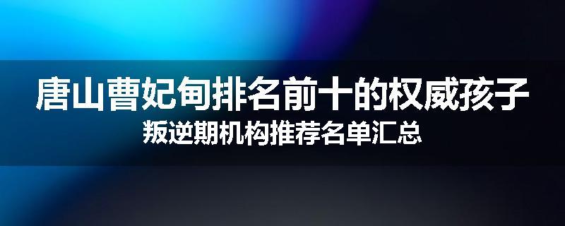 唐山曹妃甸排名前十的权威孩子叛逆期机构推荐名单汇总