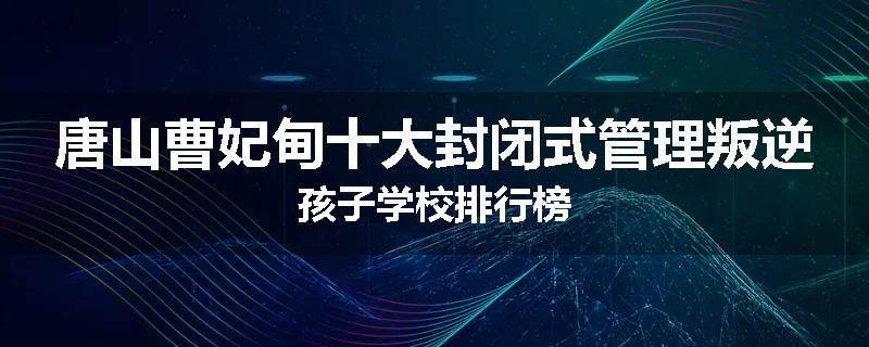 唐山曹妃甸十大封闭式管理叛逆孩子学校排行榜