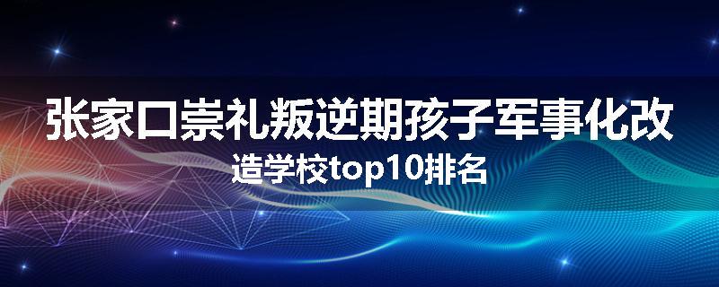 张家口崇礼叛逆期孩子军事化改造学校top10排名