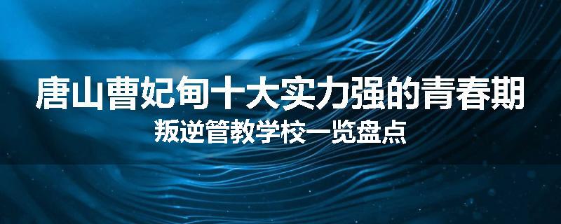 唐山曹妃甸十大实力强的青春期叛逆管教学校一览盘点