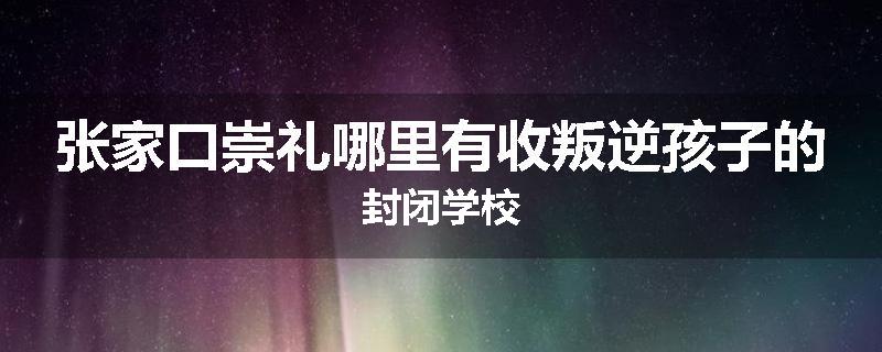 张家口崇礼哪里有收叛逆孩子的封闭学校