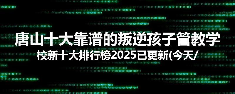 唐山十大靠谱的叛逆孩子管教学校新十大排行榜2025已更新(今天/推荐)