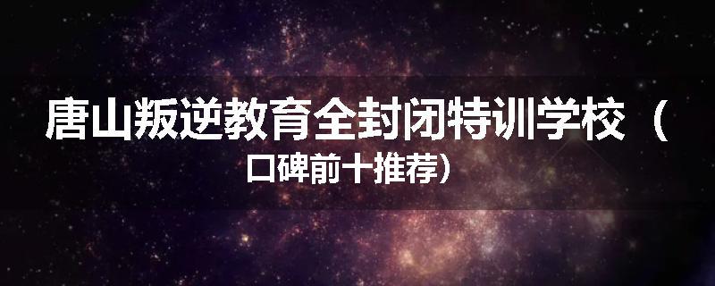 唐山叛逆教育全封闭特训学校（口碑前十推荐）