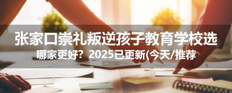 张家口崇礼叛逆孩子教育学校选哪家更好？2025已更新(今天/推荐)
