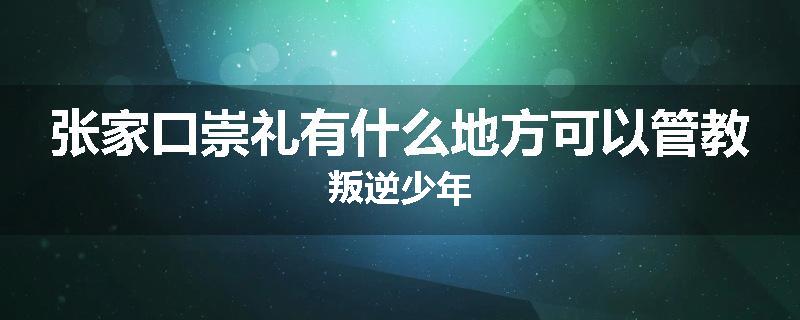 张家口崇礼有什么地方可以管教叛逆少年