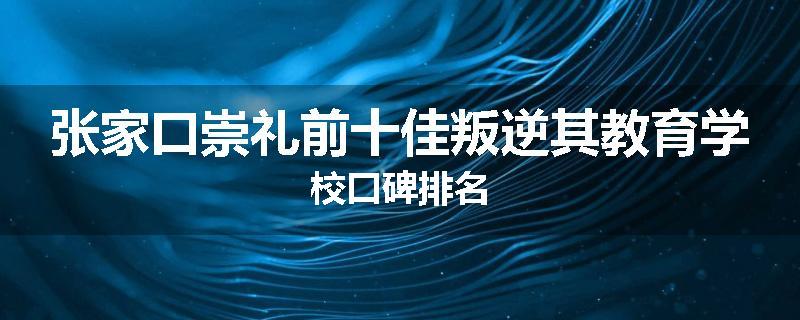 张家口崇礼前十佳叛逆其教育学校口碑排名