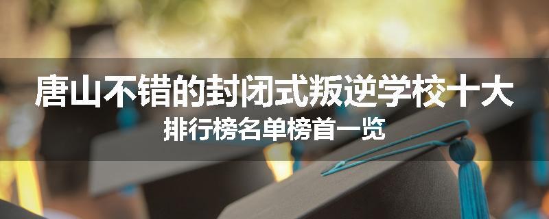 唐山不错的封闭式叛逆学校十大排行榜名单榜首一览