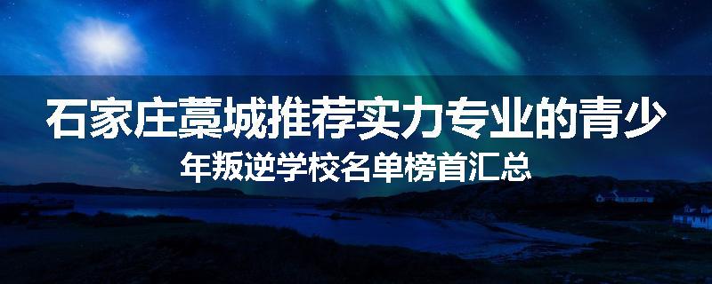 石家庄藁城推荐实力专业的青少年叛逆学校名单榜首汇总