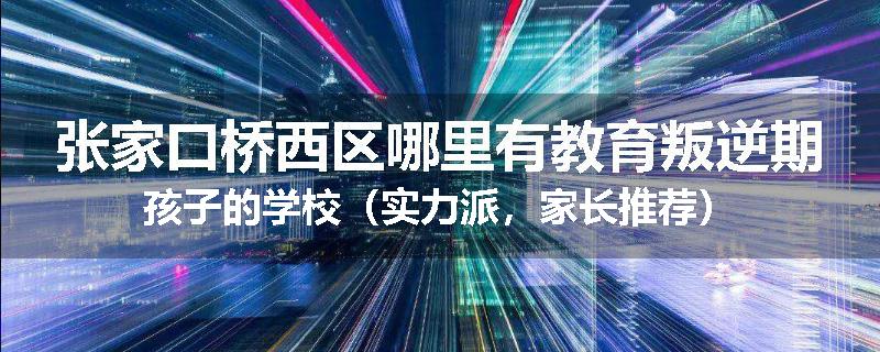 张家口桥西区哪里有教育叛逆期孩子的学校（实力派，家长推荐）