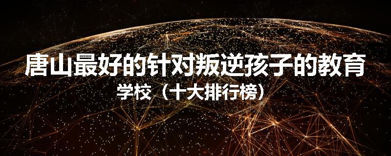 唐山最好的针对叛逆孩子的教育学校（十大排行榜）