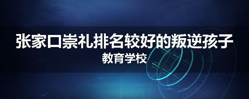 张家口崇礼排名较好的叛逆孩子教育学校