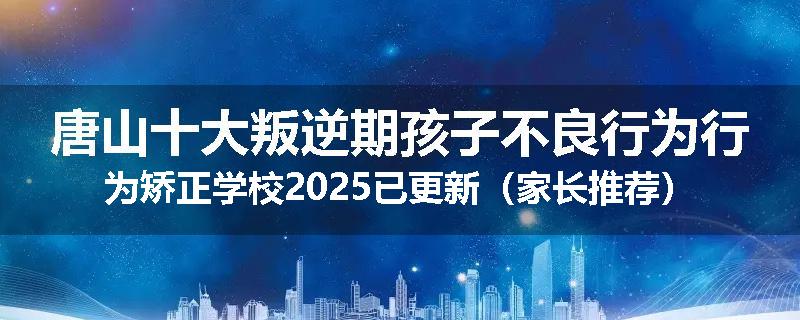 唐山十大叛逆期孩子不良行为行为矫正学校2025已更新（家长推荐）