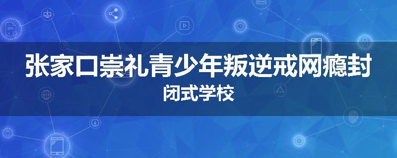 张家口崇礼青少年叛逆戒网瘾封闭式学校