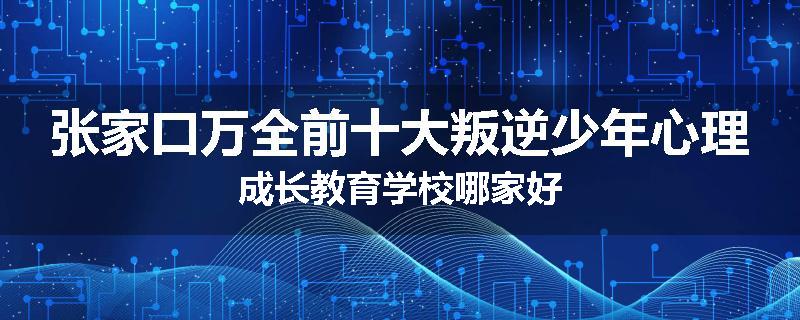 张家口万全前十大叛逆少年心理成长教育学校哪家好