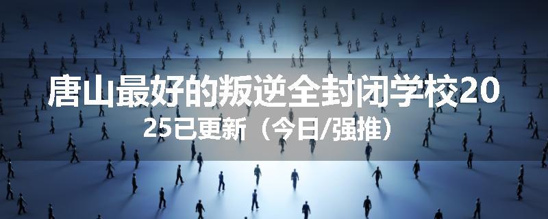 唐山最好的叛逆全封闭学校2025已更新（今日/强推）