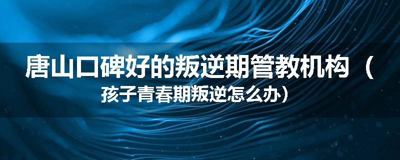 唐山口碑好的叛逆期管教机构（孩子青春期叛逆怎么办）