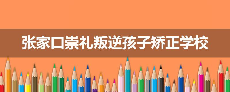 张家口崇礼叛逆孩子矫正学校