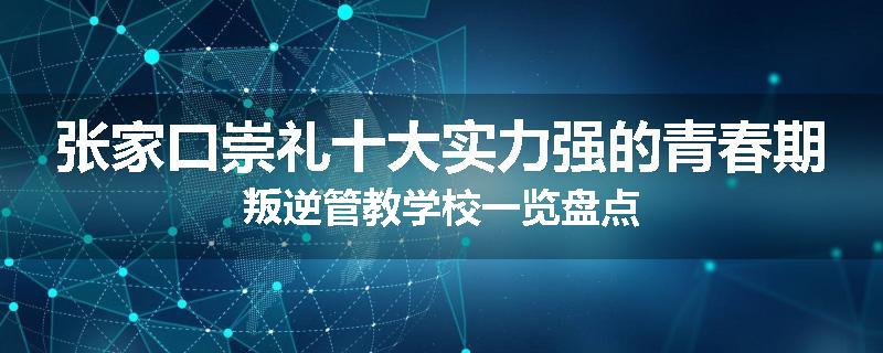 张家口崇礼十大实力强的青春期叛逆管教学校一览盘点