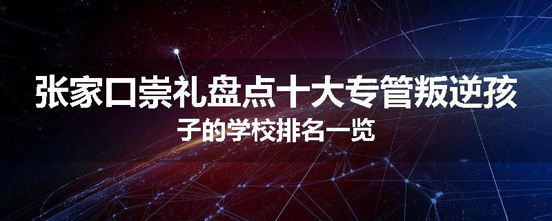 张家口崇礼盘点十大专管叛逆孩子的学校排名一览