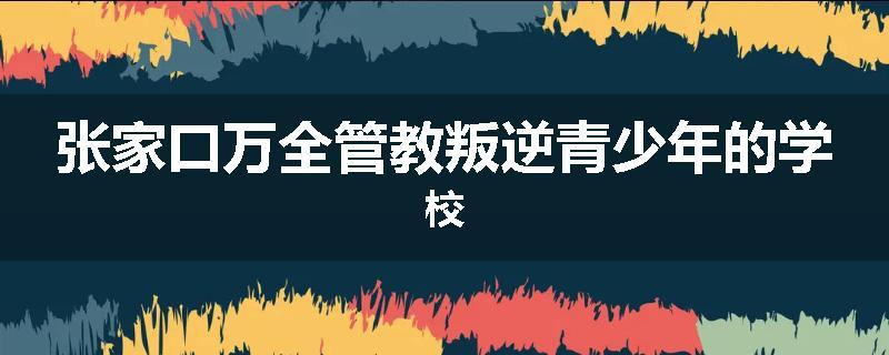 张家口万全管教叛逆青少年的学校