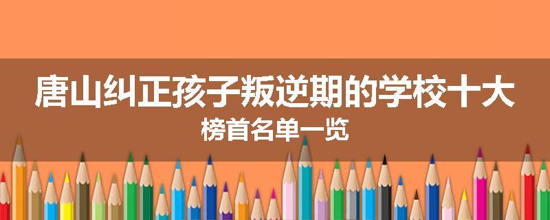 唐山纠正孩子叛逆期的学校十大榜首名单一览