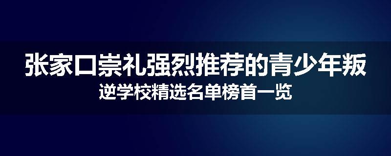 张家口崇礼强烈推荐的青少年叛逆学校精选名单榜首一览
