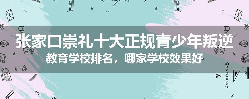 张家口崇礼十大正规青少年叛逆教育学校排名，哪家学校效果好