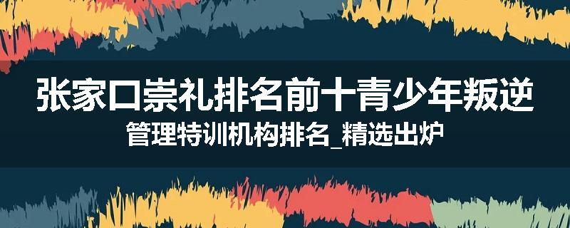 张家口崇礼排名前十青少年叛逆管理特训机构排名_精选出炉