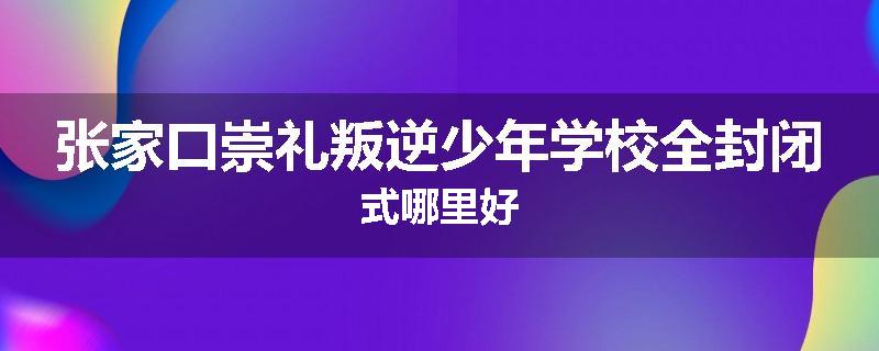 张家口崇礼叛逆少年学校全封闭式哪里好