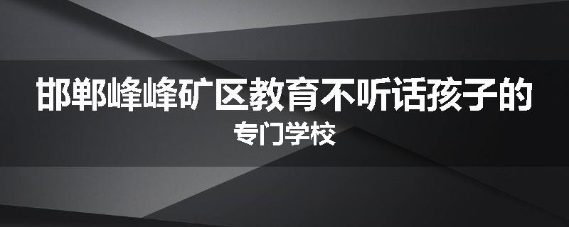 邯郸峰峰矿区教育不听话孩子的专门学校