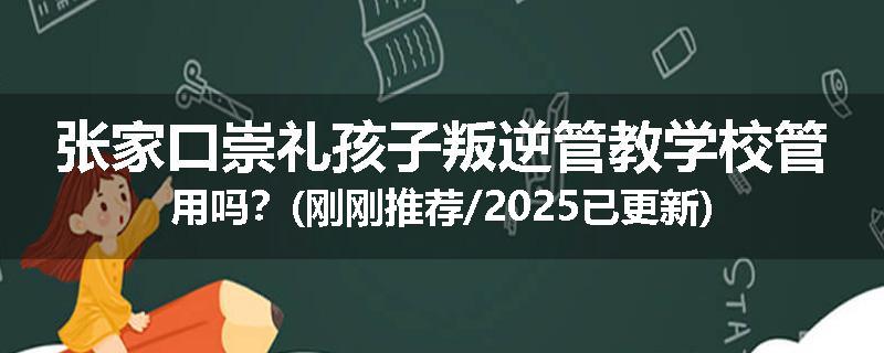 张家口崇礼孩子叛逆管教学校管用吗？(刚刚推荐/2025已更新)