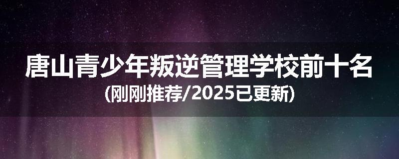 唐山青少年叛逆管理学校前十名(刚刚推荐/2025已更新)