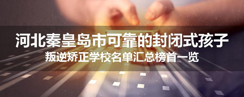 河北秦皇岛市可靠的封闭式孩子叛逆矫正学校名单汇总榜首一览