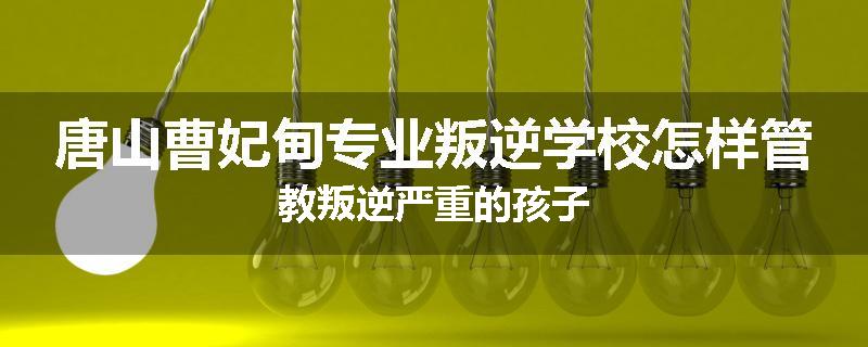 唐山曹妃甸专业叛逆学校怎样管教叛逆严重的孩子