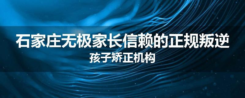 石家庄无极家长信赖的正规叛逆孩子矫正机构