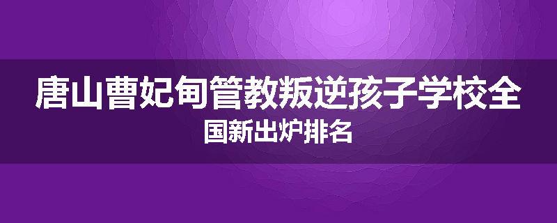 唐山曹妃甸管教叛逆孩子学校全国新出炉排名
