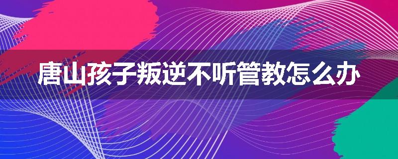 唐山孩子叛逆不听管教怎么办