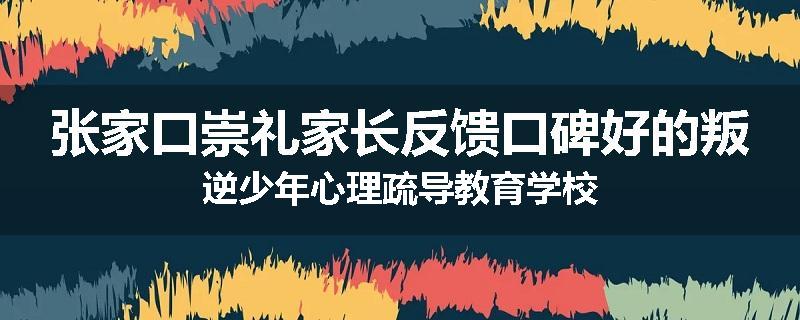 张家口崇礼家长反馈口碑好的叛逆少年心理疏导教育学校