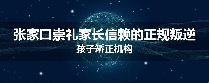 张家口崇礼家长信赖的正规叛逆孩子矫正机构