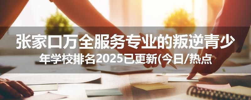 张家口万全服务专业的叛逆青少年学校排名2025已更新(今日/热点)