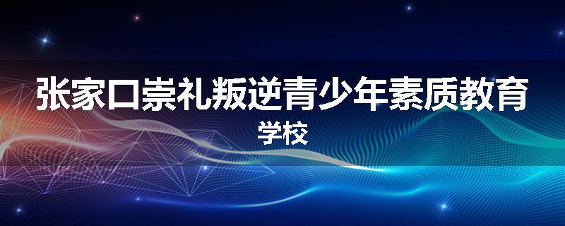 张家口崇礼叛逆青少年素质教育学校