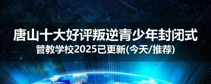 唐山十大好评叛逆青少年封闭式管教学校2025已更新(今天/推荐)