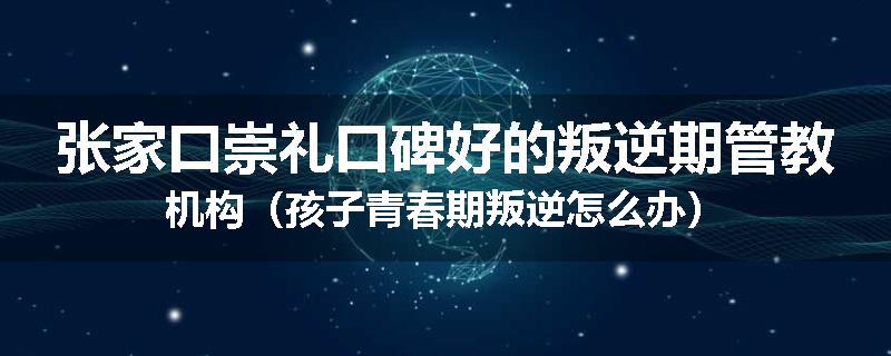 张家口崇礼口碑好的叛逆期管教机构（孩子青春期叛逆怎么办）