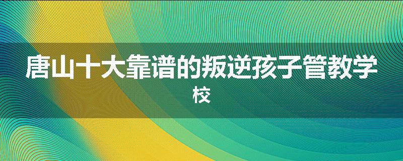 唐山十大靠谱的叛逆孩子管教学校